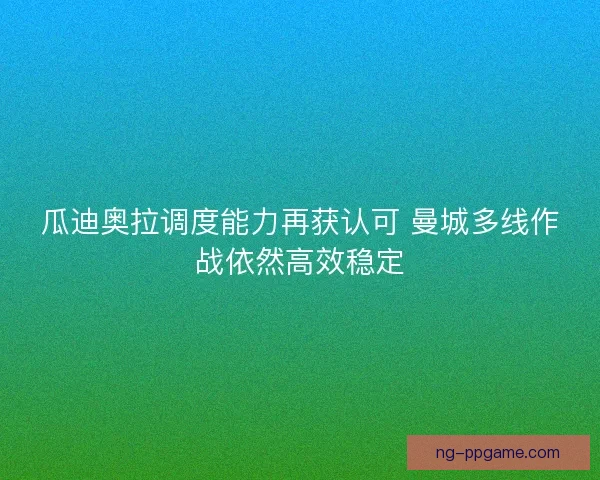 瓜迪奥拉调度能力再获认可 曼城多线作战依然高效稳定 瓜迪奥拉调度能力再获认可 曼城多线作战依然高效稳定
