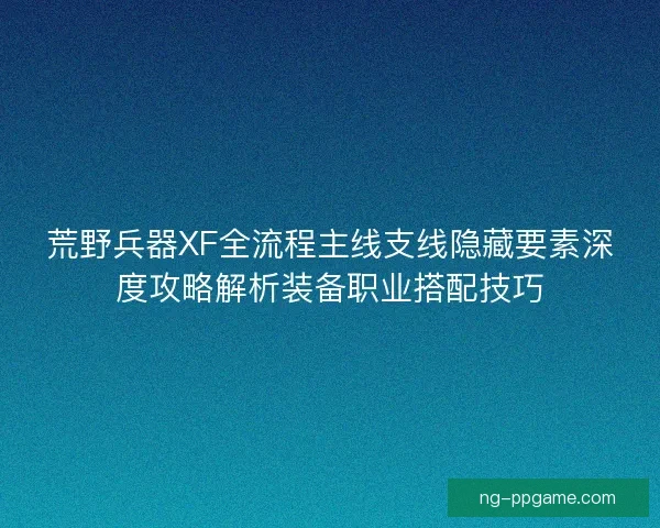 荒野兵器XF全流程主线支线隐藏要素深度攻略解析装备职业搭配技巧