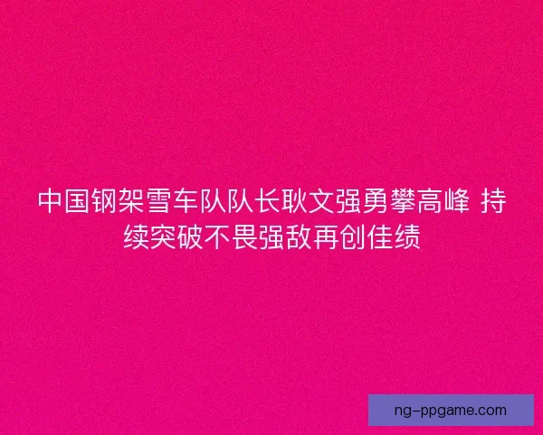 中国钢架雪车队队长耿文强勇攀高峰 持续突破不畏强敌再创佳绩