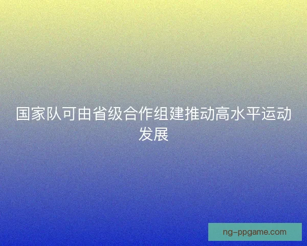国家队可由省级合作组建推动高水平运动发展