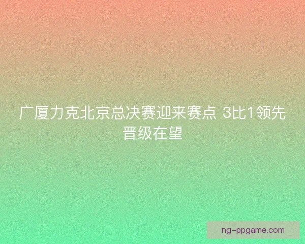 广厦力克北京总决赛迎来赛点 3比1领先晋级在望