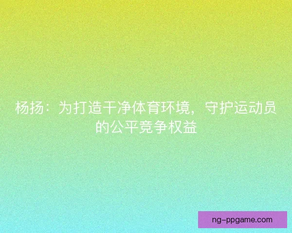 杨扬：为打造干净体育环境，守护运动员的公平竞争权益