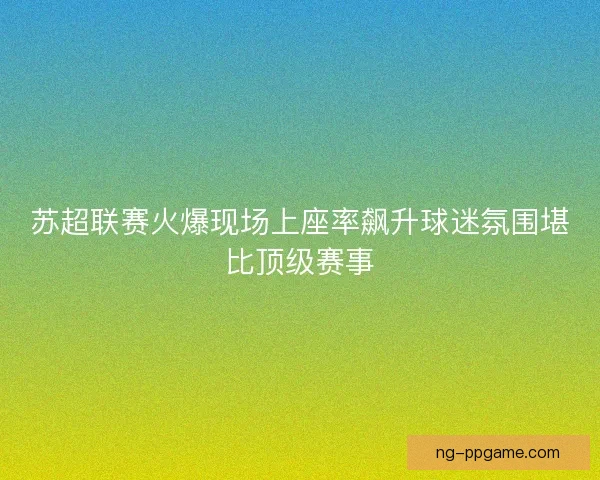 苏超联赛火爆现场上座率飙升球迷氛围堪比顶级赛事