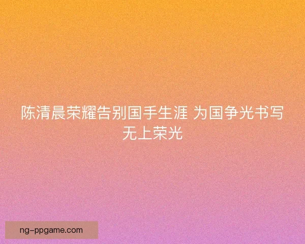 陈清晨荣耀告别国手生涯 为国争光书写无上荣光