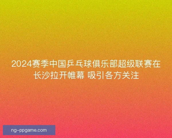 2024赛季中国乒乓球俱乐部超级联赛在长沙拉开帷幕 吸引各方关注