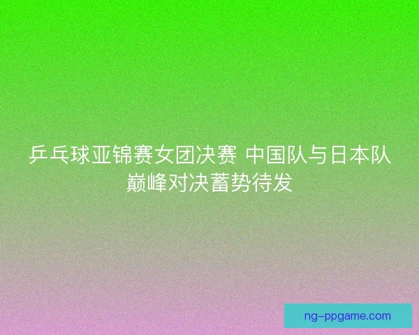 乒乓球亚锦赛女团决赛 中国队与日本队巅峰对决蓄势待发