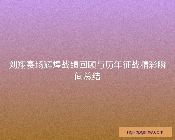 刘翔赛场辉煌战绩回顾与历年征战精彩瞬间总结
