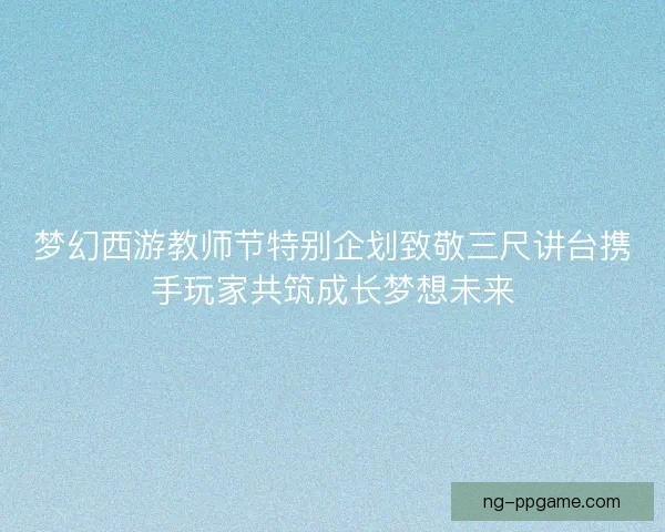 梦幻西游教师节特别企划致敬三尺讲台携手玩家共筑成长梦想未来
