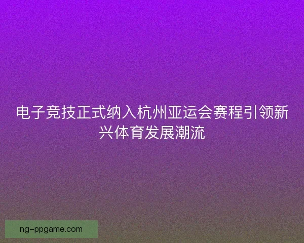 电子竞技正式纳入杭州亚运会赛程引领新兴体育发展潮流