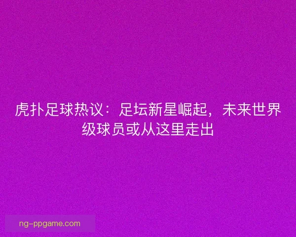 虎扑足球热议：足坛新星崛起，未来世界级球员或从这里走出