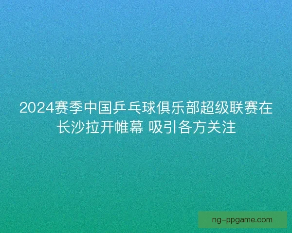 2024赛季中国乒乓球俱乐部超级联赛在长沙拉开帷幕 吸引各方关注