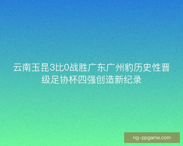 云南玉昆3比0战胜广东广州豹历史性晋级足协杯四强创造新纪录