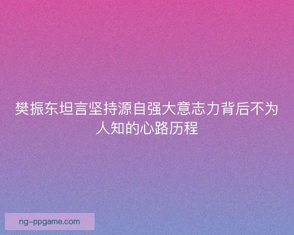 樊振东坦言坚持源自强大意志力背后不为人知的心路历程