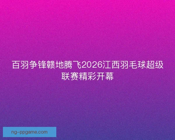 百羽争锋赣地腾飞2026江西羽毛球超级联赛精彩开幕