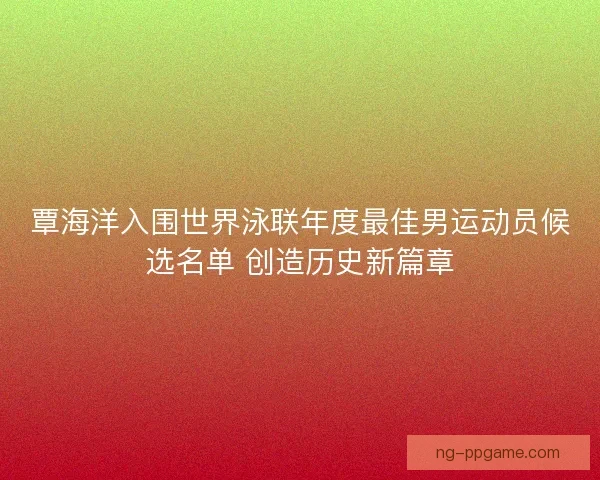 覃海洋入围世界泳联年度最佳男运动员候选名单 创造历史新篇章 覃海洋入围世界泳联年度最佳男运动员候选名单 创造历史新篇章