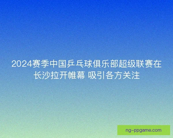 2024赛季中国乒乓球俱乐部超级联赛在长沙拉开帷幕 吸引各方关注
