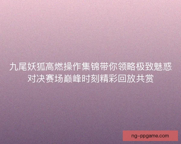 九尾妖狐高燃操作集锦带你领略极致魅惑对决赛场巅峰时刻精彩回放共赏