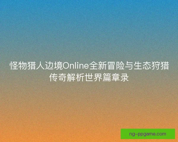 怪物猎人边境Online全新冒险与生态狩猎传奇解析世界篇章录 怪物猎人边境Online全新冒险与生态狩猎传奇解析世界篇章录