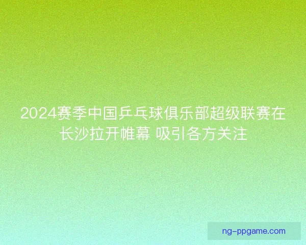 2024赛季中国乒乓球俱乐部超级联赛在长沙拉开帷幕 吸引各方关注 2024赛季中国乒乓球俱乐部超级联赛在长沙拉开帷幕 吸引各方关注
