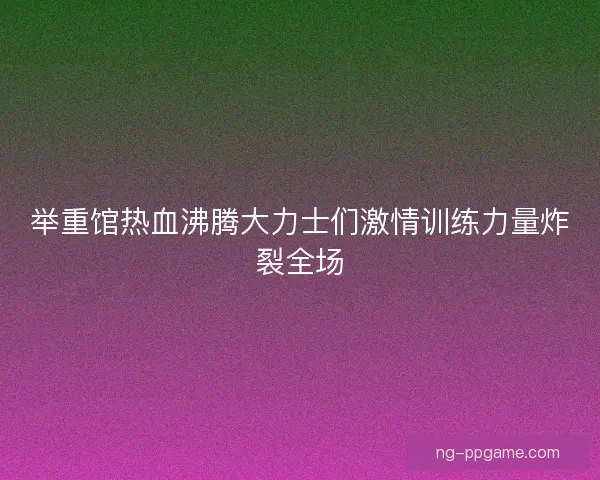 举重馆热血沸腾大力士们激情训练力量炸裂全场 举重馆热血沸腾大力士们激情训练力量炸裂全场