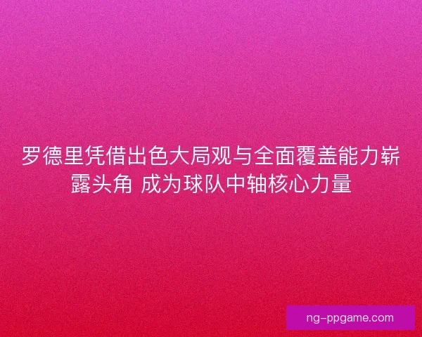 罗德里凭借出色大局观与全面覆盖能力崭露头角 成为球队中轴核心力量