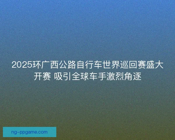 2025环广西公路自行车世界巡回赛盛大开赛 吸引全球车手激烈角逐