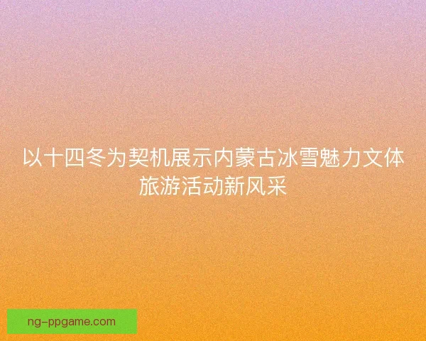 以十四冬为契机展示内蒙古冰雪魅力文体旅游活动新风采