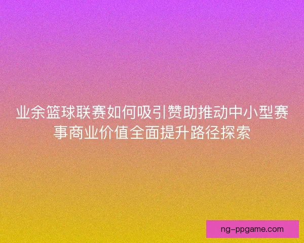 业余篮球联赛如何吸引赞助推动中小型赛事商业价值全面提升路径探索