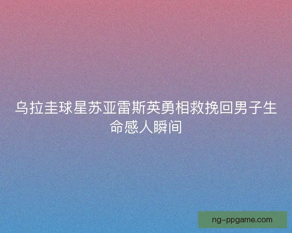 乌拉圭球星苏亚雷斯英勇相救挽回男子生命感人瞬间