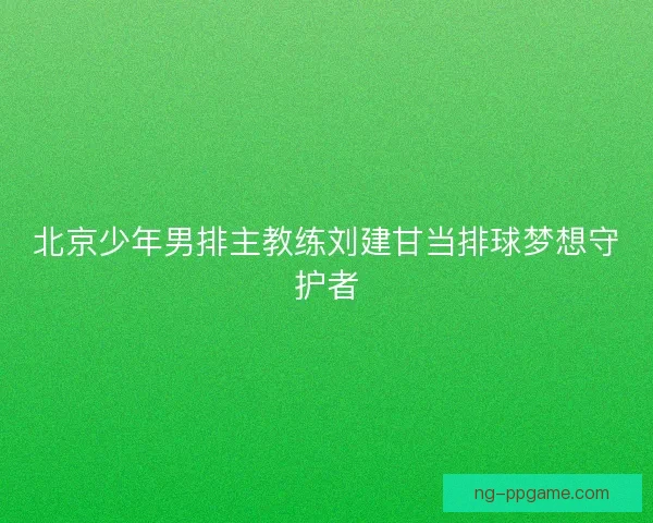 北京少年男排主教练刘建甘当排球梦想守护者