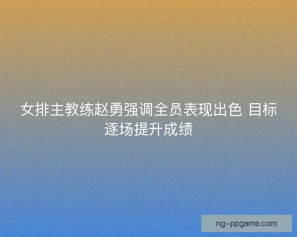 女排主教练赵勇强调全员表现出色 目标逐场提升成绩
